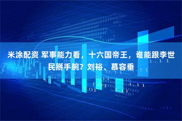 米涂配资 军事能力看，十六国帝王，谁能跟李世民掰手腕？刘裕、慕容垂
