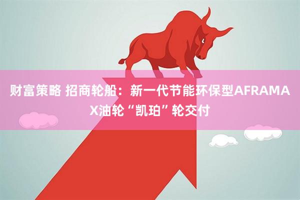 财富策略 招商轮船：新一代节能环保型AFRAMAX油轮“凯珀”轮交付