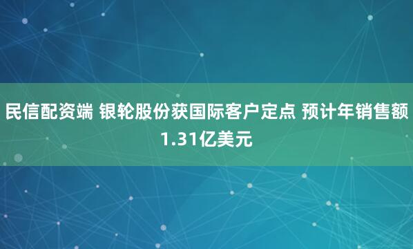 民信配资端 银轮股份获国际客户定点 预计年销售额1.31亿美元
