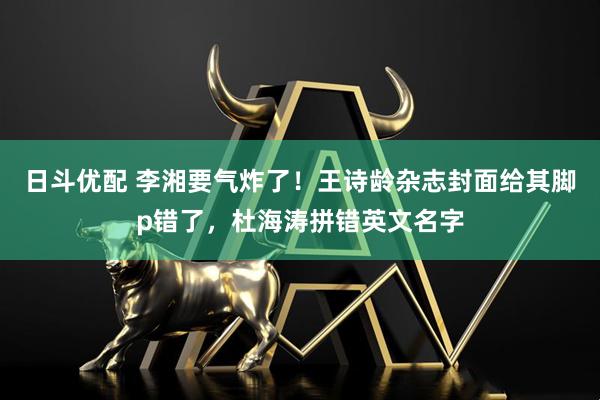 日斗优配 李湘要气炸了！王诗龄杂志封面给其脚p错了，杜海涛拼错英文名字