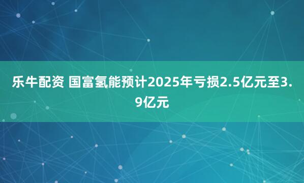 乐牛配资 国富氢能预计2025年亏损2.5亿元至3.9亿元