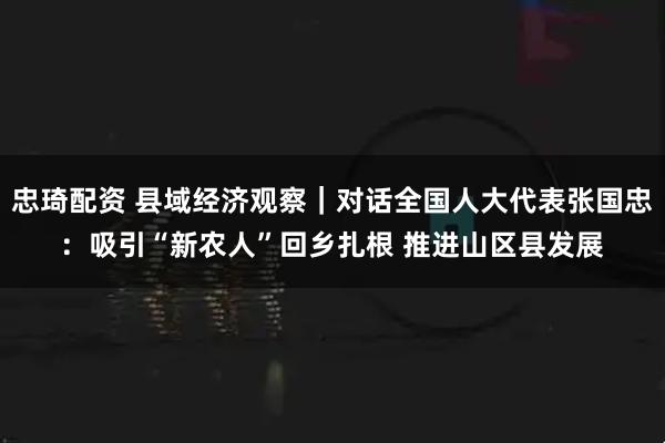 忠琦配资 县域经济观察｜对话全国人大代表张国忠：吸引“新农人”回乡扎根 推进山区县发展