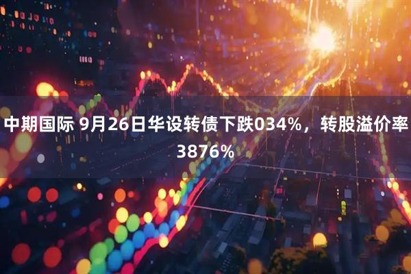中期国际 9月26日华设转债下跌034%，转股溢价率3876%
