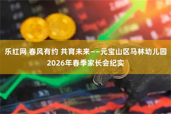 乐红网 春风有约 共育未来——元宝山区马林幼儿园2026年春季家长会纪实