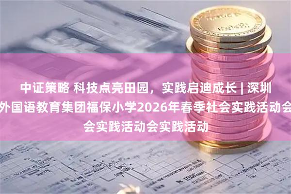 中证策略 科技点亮田园，实践启迪成长 | 深圳市福田区外国语教育集团福保小学2026年春季社会实践活动会实践活动