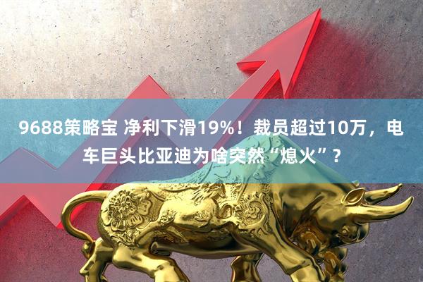 9688策略宝 净利下滑19%！裁员超过10万，电车巨头比亚迪为啥突然“熄火”？