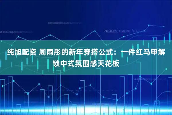 纯旭配资 周雨彤的新年穿搭公式：一件红马甲解锁中式氛围感天花板