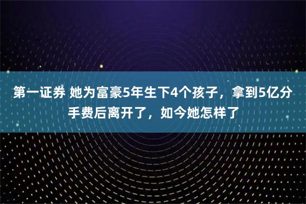 第一证券 她为富豪5年生下4个孩子，拿到5亿分手费后离开了，如今她怎样了