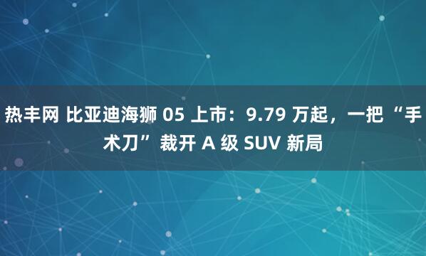 热丰网 比亚迪海狮 05 上市：9.79 万起，一把 “手术刀” 裁开 A 级 SUV 新局