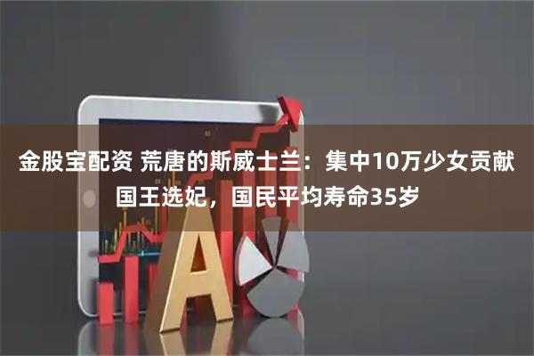 金股宝配资 荒唐的斯威士兰：集中10万少女贡献国王选妃，国民平均寿命35岁