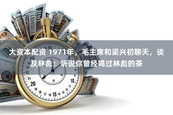 大资本配资 1971年，毛主席和梁兴初聊天，谈及林彪：听说你曾经喝过林彪的茶