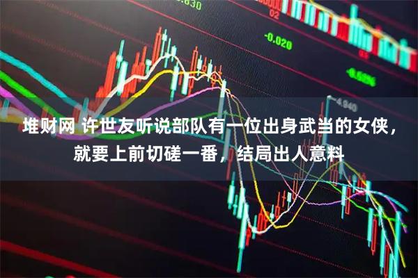 堆财网 许世友听说部队有一位出身武当的女侠，就要上前切磋一番，结局出人意料