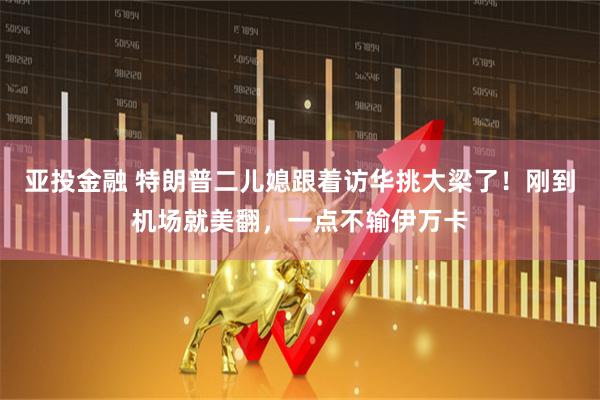 亚投金融 特朗普二儿媳跟着访华挑大梁了！刚到机场就美翻，一点不输伊万卡