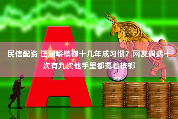 民信配资 汪涵嚼槟榔十几年成习惯?网友偶遇十次有九次他手里都攥着槟榔