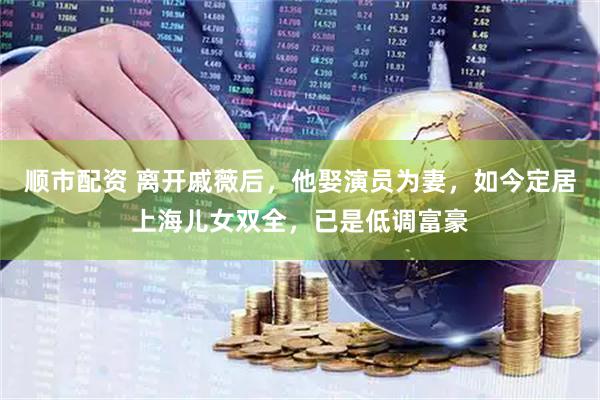 顺市配资 离开戚薇后，他娶演员为妻，如今定居上海儿女双全，已是低调富豪