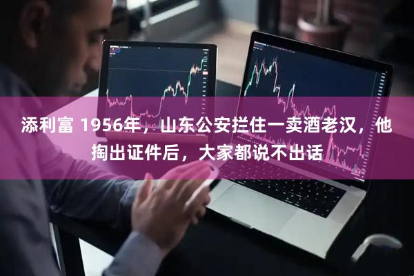添利富 1956年，山东公安拦住一卖酒老汉，他掏出证件后，大家都说不出话