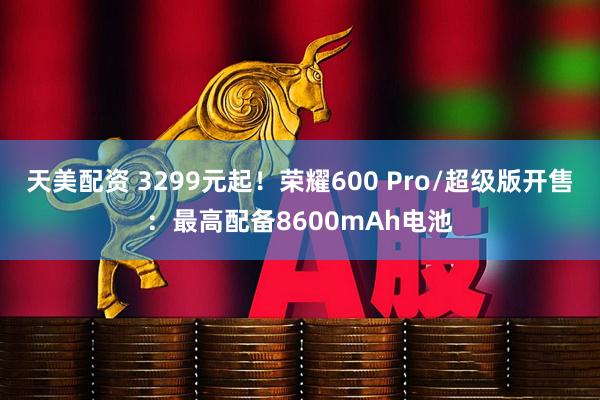 天美配资 3299元起！荣耀600 Pro/超级版开售：最高配备8600mAh电池