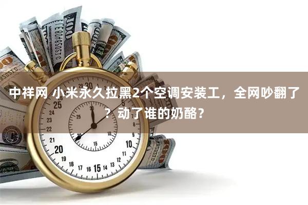 中祥网 小米永久拉黑2个空调安装工，全网吵翻了？动了谁的奶酪？