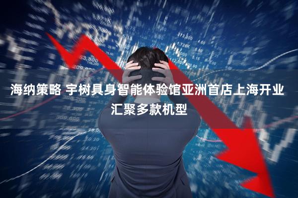 海纳策略 宇树具身智能体验馆亚洲首店上海开业 汇聚多款机型