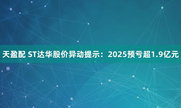 天盈配 ST达华股价异动提示：2025预亏超1.9亿元